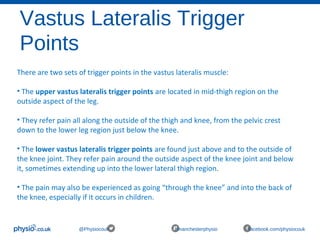 Vastus Lateralis Trigger
Points
@Physiocouk #manchesterphysio facebook.com/physiocouk
There are two sets of trigger points in the vastus lateralis muscle:
• The upper vastus lateralis trigger points are located in mid-thigh region on the 
outside aspect of the leg. 
• They refer pain all along the outside of the thigh and knee, from the pelvic crest 
down to the lower leg region just below the knee.
• The lower vastus lateralis trigger points are found just above and to the outside of 
the knee joint. They refer pain around the outside aspect of the knee joint and below 
it, sometimes extending up into the lower lateral thigh region. 
• The pain may also be experienced as going “through the knee” and into the back of 
the knee, especially if it occurs in children.
 