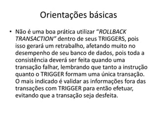 Orientações básicasNão é uma boa prática utilizar “ROLLBACK TRANSACTION” dentro de seus TRIGGERS, pois isso gerará um retrabalho, afetando muito no desempenho de seu banco de dados, pois toda a consistência deverá ser feita quando uma transação falhar, lembrando que tanto a instrução quanto o TRIGGER formam uma única transação. O mais indicado é validar as informações fora das transações com TRIGGER para então efetuar, evitando que a transação seja desfeita.