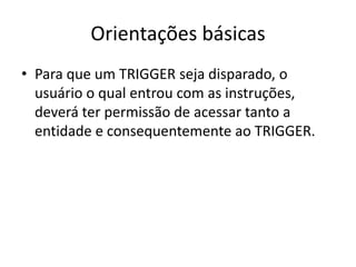 Orientações básicasPara que um TRIGGER seja disparado, o usuário o qual entrou com as instruções, deverá ter permissão de acessar tanto a entidade e consequentemente ao TRIGGER.