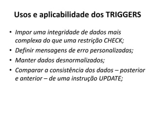 Usos e aplicabilidade dos TRIGGERSImpor uma integridade de dados mais complexa do que uma restrição CHECK;Definir mensagens de erro personalizadas;Manter dados desnormalizados;Comparar a consistência dos dados – posterior e anterior – de uma instrução UPDATE;