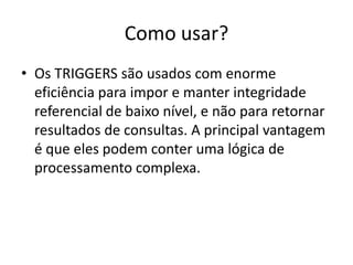 Como usar?Os TRIGGERS são usados com enorme eficiência para impor e manter integridade referencial de baixo nível, e não para retornar resultados de consultas. A principal vantagem é que eles podem conter uma lógica de processamento complexa.