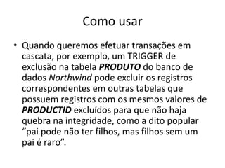 Como usarQuando queremos efetuar transações em cascata, por exemplo, um TRIGGER de exclusão na tabela PRODUTOdo banco de dados Northwind pode excluir os registros correspondentes em outras tabelas que possuem registros com os mesmos valores de PRODUCTID excluídos para que não haja quebra na integridade, como a dito popular “pai pode não ter filhos, mas filhos sem um pai é raro”.