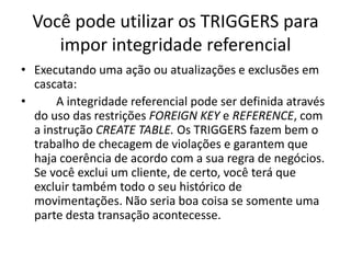 Você pode utilizar os TRIGGERS para impor integridade referencialExecutando uma ação ou atualizações e exclusões em cascata:	A integridade referencial pode ser definida através do uso das restrições FOREIGNKEY e REFERENCE, com a instrução CREATE TABLE. Os TRIGGERS fazem bem o trabalho de checagem de violações e garantem que haja coerência de acordo com a sua regra de negócios. Se você exclui um cliente, de certo, você terá que excluir também todo o seu histórico de movimentações. Não seria boa coisa se somente uma parte desta transação acontecesse.