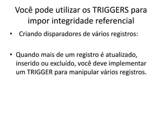 Você pode utilizar os TRIGGERS para impor integridade referencial  Criando disparadores de vários registros:Quando mais de um registro é atualizado, inserido ou excluído, você deve implementar um TRIGGER para manipular vários registros.