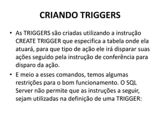 CRIANDO TRIGGERSAs TRIGGERS são criadas utilizando a instrução CREATE TRIGGER que especifica a tabela onde ela atuará, para que tipo de ação ele irá disparar suas ações seguido pela instrução de conferência para disparo da ação. E meio a esses comandos, temos algumas restrições para o bom funcionamento. O SQL Server não permite que as instruções a seguir, sejam utilizadas na definição de uma TRIGGER: