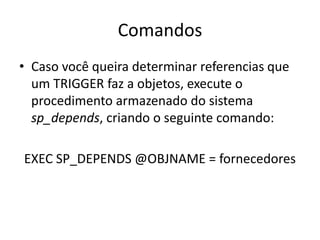 ComandosCaso você queira determinar referencias que um TRIGGER faz a objetos, execute o procedimento armazenado do sistema sp_depends, criando o seguinte comando: EXEC SP_DEPENDS @OBJNAME = fornecedores