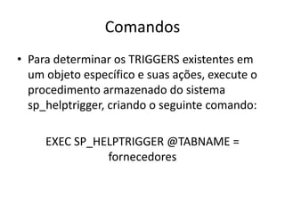 ComandosPara determinar os TRIGGERS existentes em um objeto específico e suas ações, execute o procedimento armazenado do sistema sp_helptrigger, criando o seguinte comando:EXEC SP_HELPTRIGGER @TABNAME = fornecedores