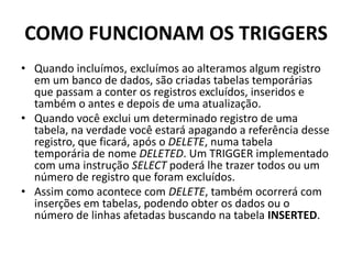 COMO FUNCIONAM OS TRIGGERSQuando incluímos, excluímos ao alteramos algum registro em um banco de dados, são criadas tabelas temporárias que passam a conter os registros excluídos, inseridos e também o antes e depois de uma atualização.Quando você exclui um determinado registro de uma tabela, na verdade você estará apagando a referência desse registro, que ficará, após o DELETE, numa tabela temporária de nome DELETED. Um TRIGGER implementado com uma instrução SELECT poderá lhe trazer todos ou um número de registro que foram excluídos.Assim como acontece com DELETE, também ocorrerá com inserções em tabelas, podendo obter os dados ou o número de linhas afetadas buscando na tabela INSERTED.
