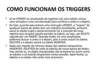 COMO FUNCIONAM OS TRIGGERSJá no UPDATE ou atualização de registros em uma tabela, temos uma variação e uma concatenação para verificar o antes e o depois.De fato, quando executamos uma instrução UPDATE, a “engine” de qualquer banco de dados tem um trabalho semelhante, primeiro exclui os dados tupla e posteriormente faz a inserção do novo registro que ocupará aquela posição na tabela, ou seja, um DELETE seguido por um INSERT. Quando então, há uma atualização, podemos buscar o antes e o depois, pois o antes estará na tabela DELETED e o depois estará na tabela INSERTED.Nada nos impede de retornar dados das tabelas temporárias (INSERTED, DELETED) de volta às tabelas de nosso banco de dados, mas atente-se, os dados manipulados são temporários assim como as tabelas e só estarão disponíveis nesta conexão. Após fechar, as tabelas e os dados não serão mais acessíveis.