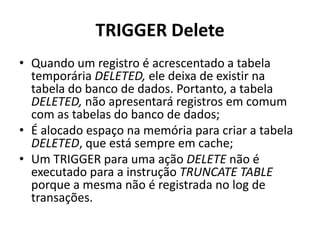 TRIGGER DeleteQuando um registro é acrescentado a tabela temporária DELETED, ele deixa de existir na tabela do banco de dados. Portanto, a tabela DELETED, não apresentará registros em comum com as tabelas do banco de dados;É alocado espaço na memória para criar a tabela DELETED, que está sempre em cache;Um TRIGGER para uma ação DELETE não é executado para a instrução TRUNCATE TABLE porque a mesma não é registrada no log de transações.
