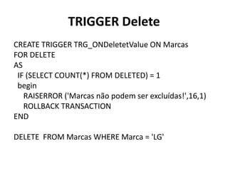 TRIGGER DeleteCREATE TRIGGER TRG_ONDeletetValue ON MarcasFOR DELETEAS  IF (SELECT COUNT(*) FROM DELETED) = 1begin     RAISERROR ('Marcas não podem ser excluídas!',16,1)     ROLLBACK TRANSACTIONENDDELETE  FROM Marcas WHERE Marca = 'LG'