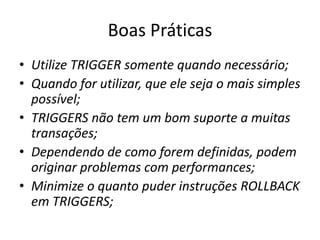 Boas PráticasUtilize TRIGGER somente quando necessário;Quando for utilizar, que ele seja o mais simples possível;TRIGGERS não tem um bom suporte a muitas transações;Dependendo de como forem definidas, podem originar problemas com performances;Minimize o quanto puder instruções ROLLBACK em TRIGGERS;