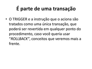É parte de uma transaçãoO TRIGGER e a instrução que o aciona são tratados como uma única transação, que poderá ser revertida em qualquer ponto do procedimento, caso você queria usar “ROLLBACK”, conceitos que veremos mais a frente.