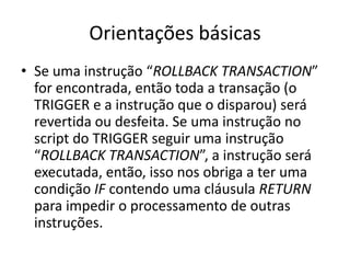 Orientações básicasSe uma instrução “ROLLBACK TRANSACTION” for encontrada, então toda a transação (o TRIGGER e a instrução que o disparou) será revertida ou desfeita. Se uma instrução no script do TRIGGER seguir uma instrução “ROLLBACK TRANSACTION”, a instrução será executada, então, isso nos obriga a ter uma condição IF contendo uma cláusula RETURN para impedir o processamento de outras instruções.
