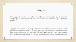 Introdução
• Um trigger é um tipo especial de procedimento armazenado, que é executado
sempre que há uma tentativa de modificar os dados de uma tabela que é protegida
por ele.
• Triggers são códigos de PL/SQL armazenados dentro do banco de dados, onde
podemos definir um "bloco" PL/SQL para que seja executado automaticamente
pelo banco, assim toda vez que uma instrução SQL ( evento DML ) for aplicada
para uma tabela específica ele irá executar um determinado evento automaticamente.
 
