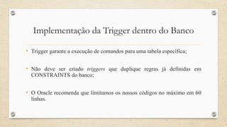 Implementação da Trigger dentro do Banco
• Trigger garante a execução de comandos para uma tabela específica;
• Não deve ser criado triggers que duplique regras já definidas em
CONSTRAINTS do banco;
• O Oracle recomenda que limitamos os nossos códigos no máximo em 60
linhas.
 