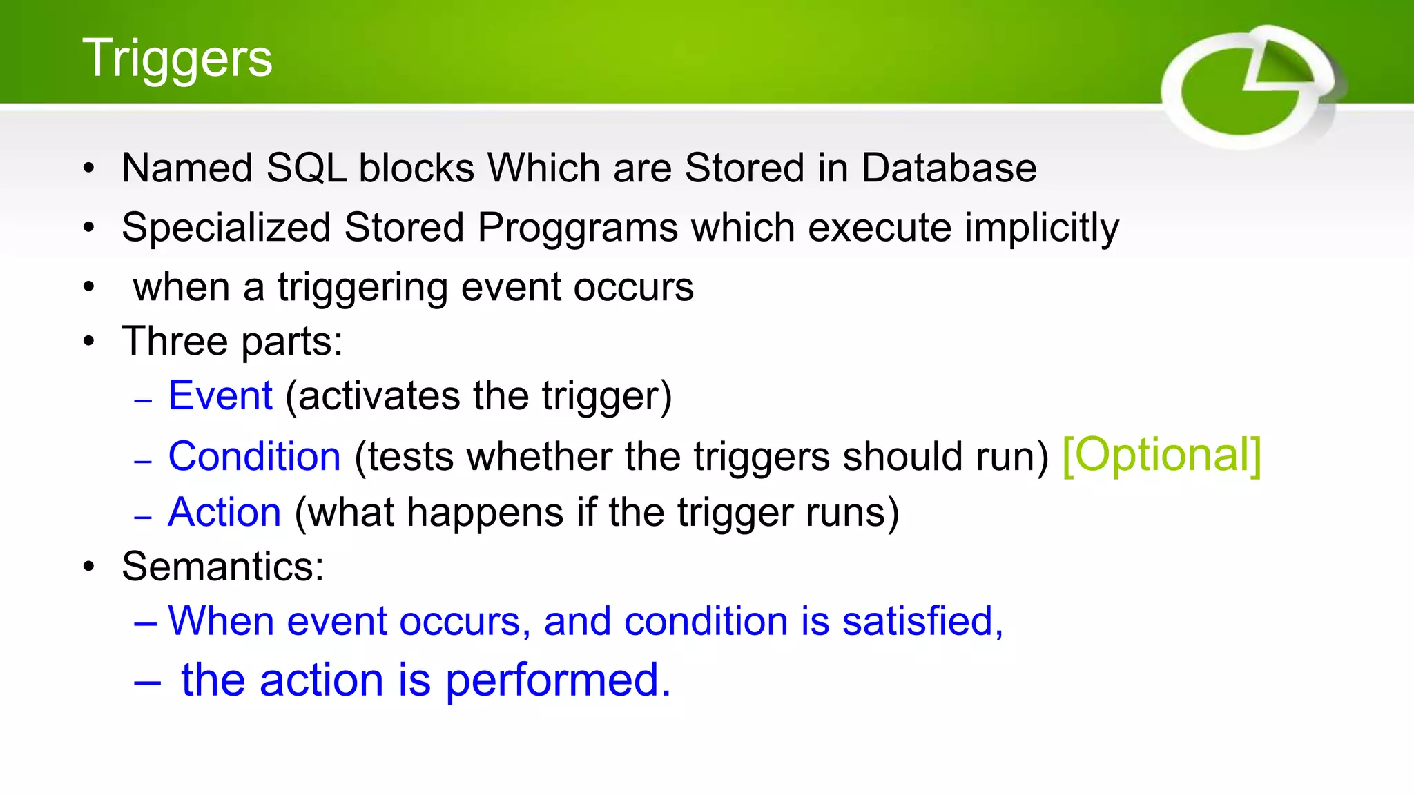 Triggers
• Named SQL blocks Which are Stored in Database
• Specialized Stored Proggrams which execute implicitly
• when a triggering event occurs
• Three parts:
– Event (activates the trigger)
– Condition (tests whether the triggers should run) [Optional]
– Action (what happens if the trigger runs)
• Semantics:
– When event occurs, and condition is satisfied,
– the action is performed.
 