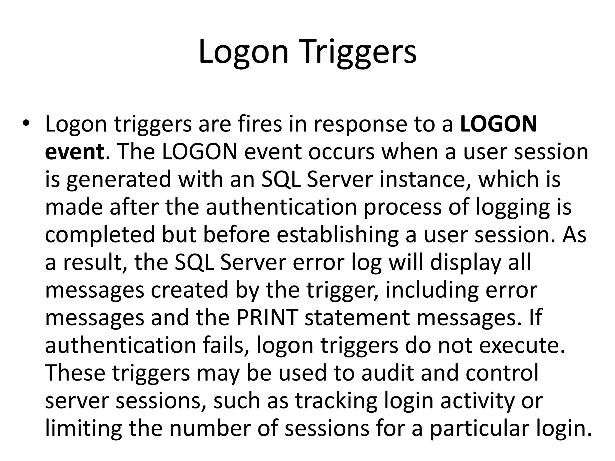 Logon Triggers
• Logon triggers are fires in response to a LOGON
event. The LOGON event occurs when a user session
is generated with an SQL Server instance, which is
made after the authentication process of logging is
completed but before establishing a user session. As
a result, the SQL Server error log will display all
messages created by the trigger, including error
messages and the PRINT statement messages. If
authentication fails, logon triggers do not execute.
These triggers may be used to audit and control
server sessions, such as tracking login activity or
limiting the number of sessions for a particular login.
 