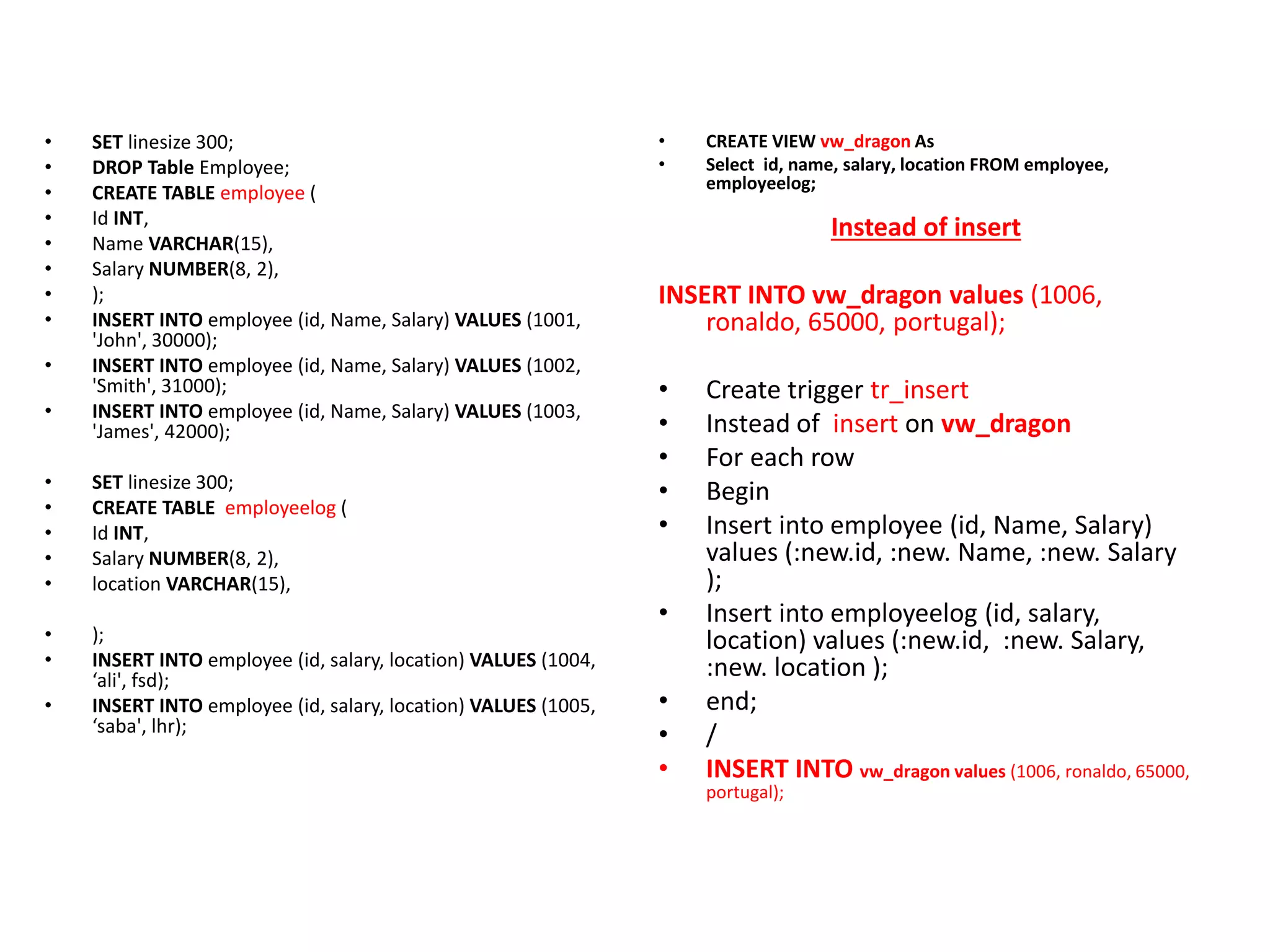 • SET linesize 300;
• DROP Table Employee;
• CREATE TABLE employee (
• Id INT,
• Name VARCHAR(15),
• Salary NUMBER(8, 2),
• );
• INSERT INTO employee (id, Name, Salary) VALUES (1001,
'John', 30000);
• INSERT INTO employee (id, Name, Salary) VALUES (1002,
'Smith', 31000);
• INSERT INTO employee (id, Name, Salary) VALUES (1003,
'James', 42000);
• SET linesize 300;
• CREATE TABLE employeelog (
• Id INT,
• Salary NUMBER(8, 2),
• location VARCHAR(15),
• );
• INSERT INTO employee (id, salary, location) VALUES (1004,
‘ali', fsd);
• INSERT INTO employee (id, salary, location) VALUES (1005,
‘saba', lhr);
• CREATE VIEW vw_dragon As
• Select id, name, salary, location FROM employee,
employeelog;
Instead of insert
INSERT INTO vw_dragon values (1006,
ronaldo, 65000, portugal);
• Create trigger tr_insert
• Instead of insert on vw_dragon
• For each row
• Begin
• Insert into employee (id, Name, Salary)
values (:new.id, :new. Name, :new. Salary
);
• Insert into employeelog (id, salary,
location) values (:new.id, :new. Salary,
:new. location );
• end;
• /
• INSERT INTO vw_dragon values (1006, ronaldo, 65000,
portugal);
 