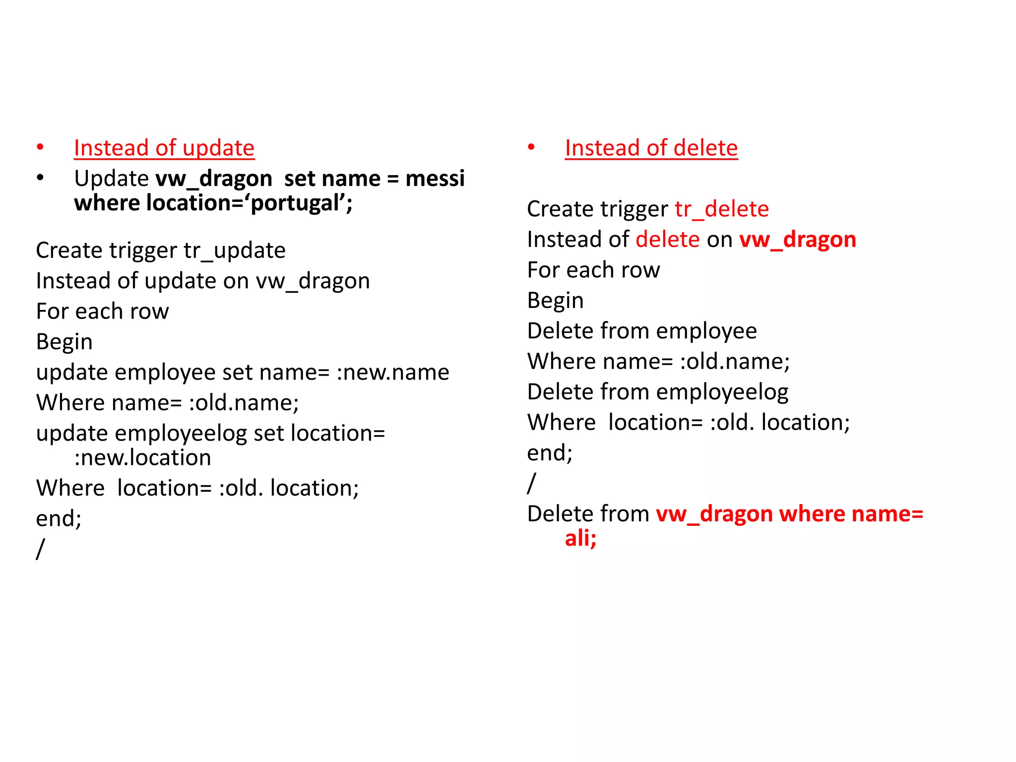 • Instead of update
• Update vw_dragon set name = messi
where location=‘portugal’;
Create trigger tr_update
Instead of update on vw_dragon
For each row
Begin
update employee set name= :new.name
Where name= :old.name;
update employeelog set location=
:new.location
Where location= :old. location;
end;
/
• Instead of delete
Create trigger tr_delete
Instead of delete on vw_dragon
For each row
Begin
Delete from employee
Where name= :old.name;
Delete from employeelog
Where location= :old. location;
end;
/
Delete from vw_dragon where name=
ali;
 