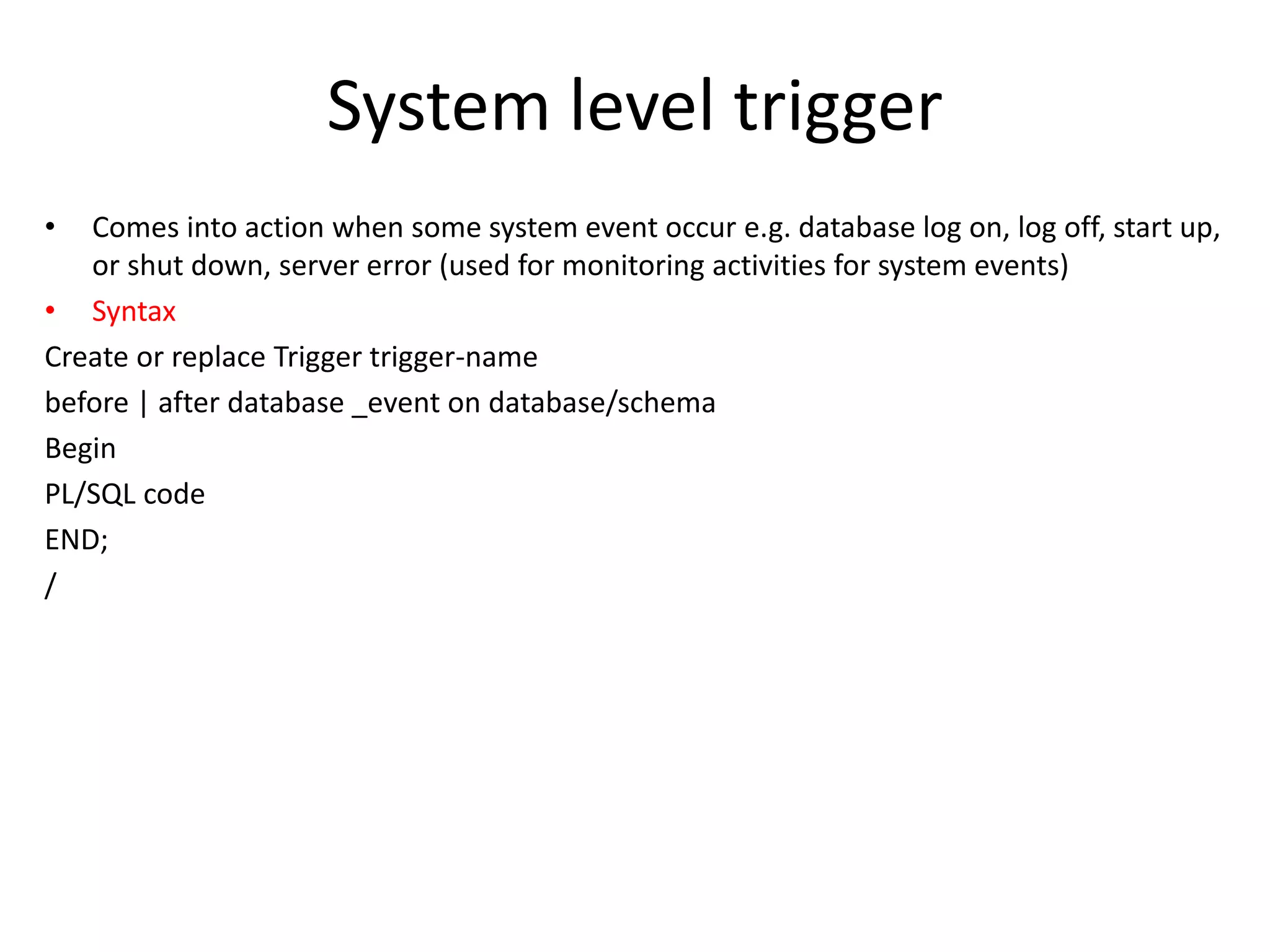 System level trigger
• Comes into action when some system event occur e.g. database log on, log off, start up,
or shut down, server error (used for monitoring activities for system events)
• Syntax
Create or replace Trigger trigger-name
before | after database _event on database/schema
Begin
PL/SQL code
END;
/
 