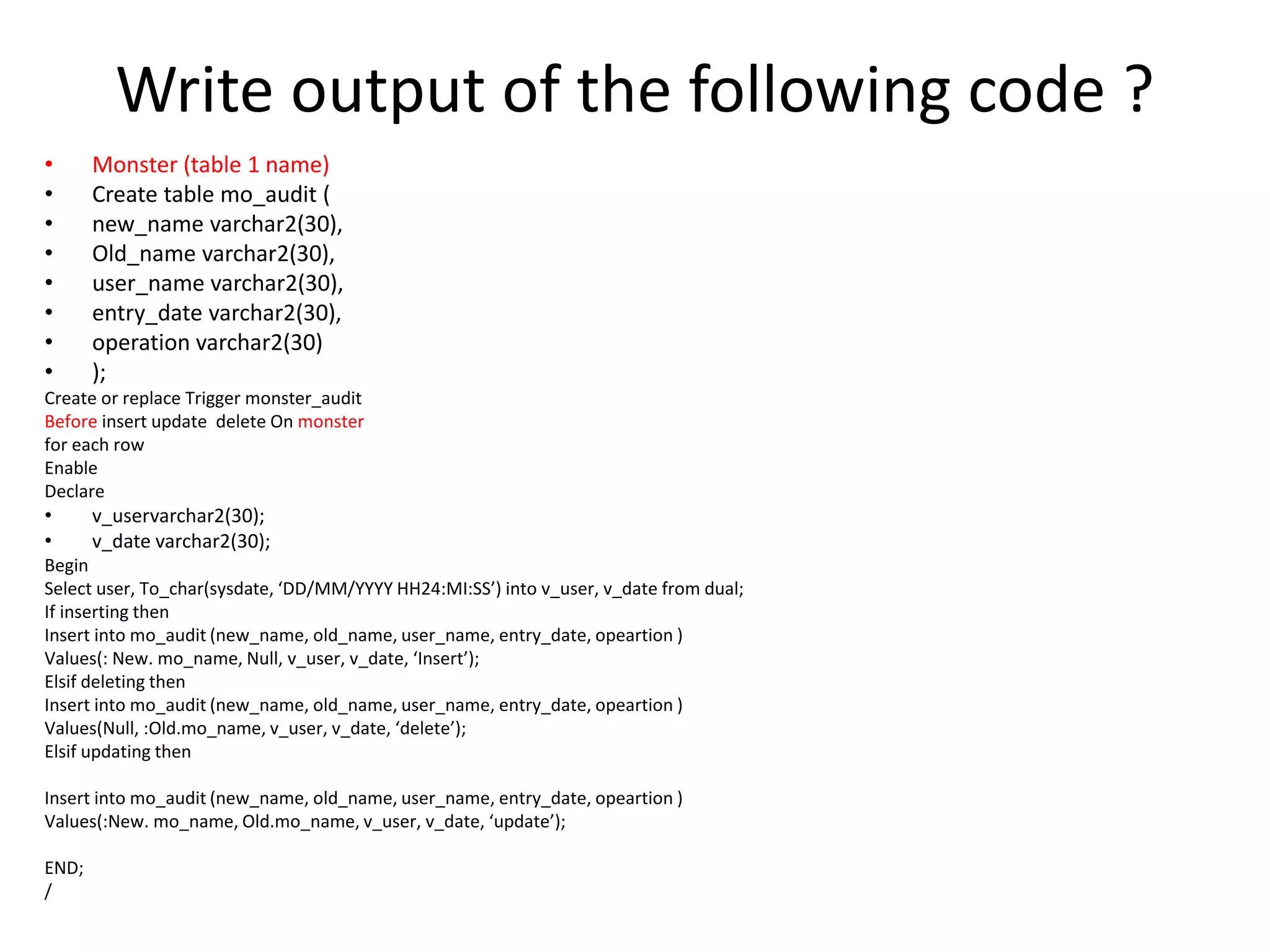 Write output of the following code ?
• Monster (table 1 name)
• Create table mo_audit (
• new_name varchar2(30),
• Old_name varchar2(30),
• user_name varchar2(30),
• entry_date varchar2(30),
• operation varchar2(30)
• );
Create or replace Trigger monster_audit
Before insert update delete On monster
for each row
Enable
Declare
• v_uservarchar2(30);
• v_date varchar2(30);
Begin
Select user, To_char(sysdate, ‘DD/MM/YYYY HH24:MI:SS’) into v_user, v_date from dual;
If inserting then
Insert into mo_audit (new_name, old_name, user_name, entry_date, opeartion )
Values(: New. mo_name, Null, v_user, v_date, ‘Insert’);
Elsif deleting then
Insert into mo_audit (new_name, old_name, user_name, entry_date, opeartion )
Values(Null, :Old.mo_name, v_user, v_date, ‘delete’);
Elsif updating then
Insert into mo_audit (new_name, old_name, user_name, entry_date, opeartion )
Values(:New. mo_name, Old.mo_name, v_user, v_date, ‘update’);
END;
/
 