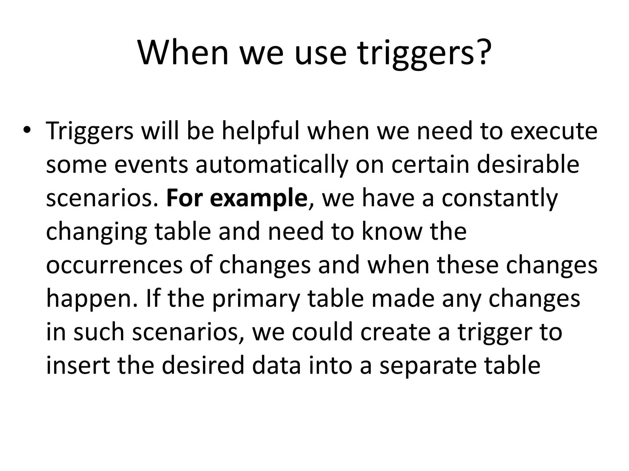 When we use triggers?
• Triggers will be helpful when we need to execute
some events automatically on certain desirable
scenarios. For example, we have a constantly
changing table and need to know the
occurrences of changes and when these changes
happen. If the primary table made any changes
in such scenarios, we could create a trigger to
insert the desired data into a separate table
 