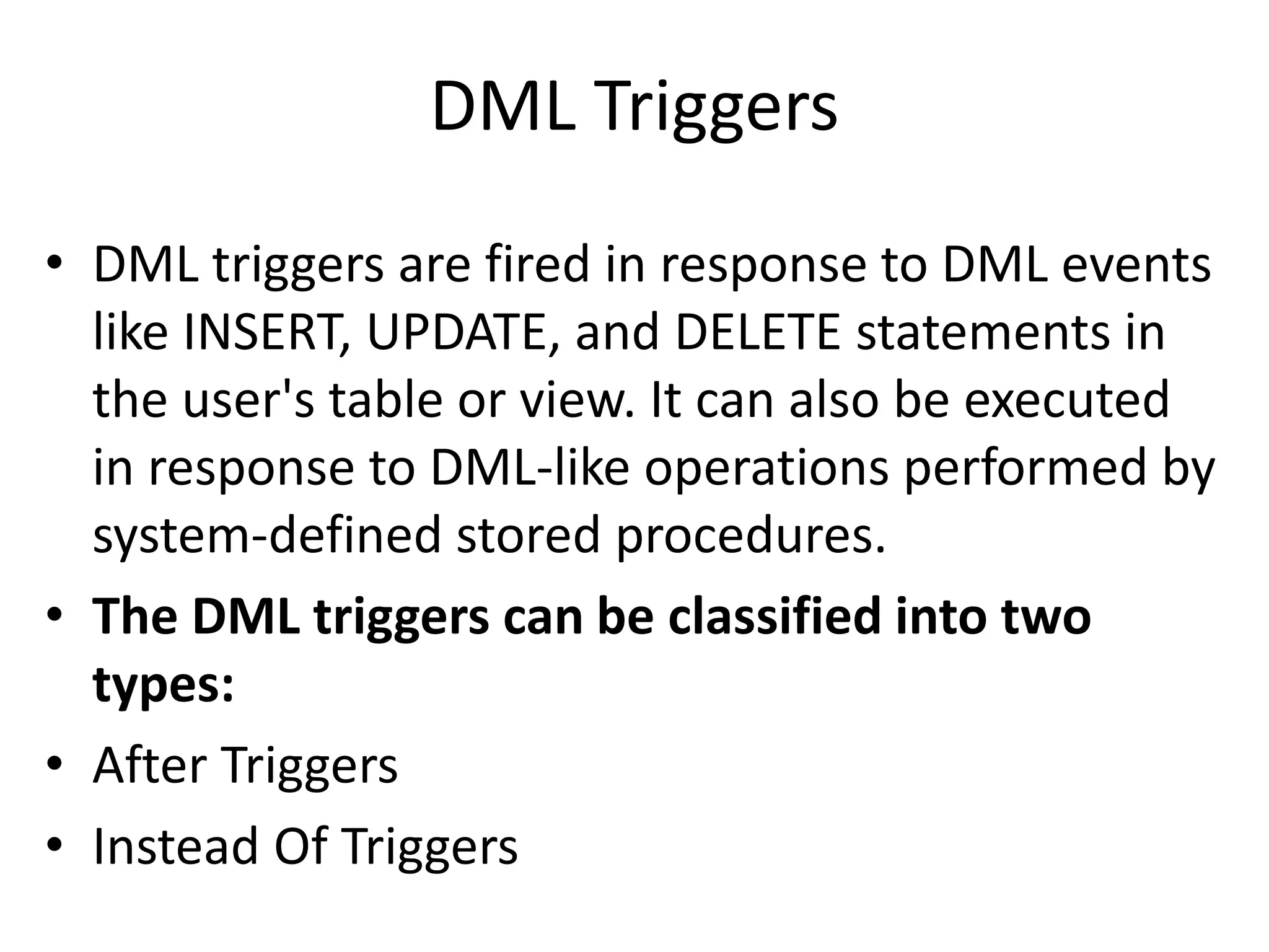 DML Triggers
• DML triggers are fired in response to DML events
like INSERT, UPDATE, and DELETE statements in
the user's table or view. It can also be executed
in response to DML-like operations performed by
system-defined stored procedures.
• The DML triggers can be classified into two
types:
• After Triggers
• Instead Of Triggers
 