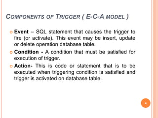COMPONENTS OF TRIGGER ( E-C-A MODEL )
 Event – SQL statement that causes the trigger to
fire (or activate). This event may be insert, update
or delete operation database table.
 Condition - A condition that must be satisfied for
execution of trigger.
 Action- This is code or statement that is to be
executed when triggering condition is satisfied and
trigger is activated on database table.
4
 