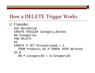 How a DELETE Trigger Works
 Consider:
USE Northwind
CREATE TRIGGER Category_Delete
ON Categories
FOR DELETE
AS
UPDATE P S...