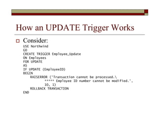 How an UPDATE Trigger Works
 Consider:
USE Northwind
GO
CREATE TRIGGER Employee_Update
ON Employees
FOR UPDATE
AS
IF UPDA...