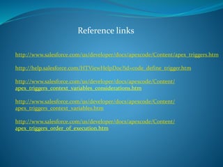 Reference links
http://www.salesforce.com/us/developer/docs/apexcode/Content/apex_triggers.htm
http://help.salesforce.com/HTViewHelpDoc?id=code_define_trigger.htm
http://www.salesforce.com/us/developer/docs/apexcode/Content/
apex_triggers_context_variables_considerations.htm
http://www.salesforce.com/us/developer/docs/apexcode/Content/
apex_triggers_context_variables.htm
http://www.salesforce.com/us/developer/docs/apexcode/Content/
apex_triggers_order_of_execution.htm
 