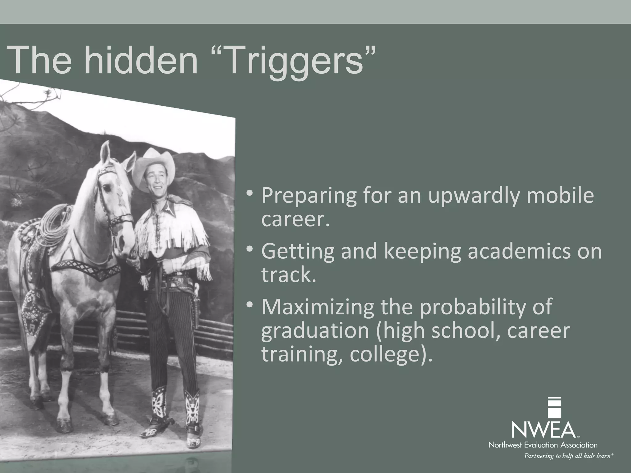 The hidden “Triggers”
• Preparing for an upwardly mobile
career.
• Getting and keeping academics on
track.
• Maximizing the probability of
graduation (high school, career
training, college).
 