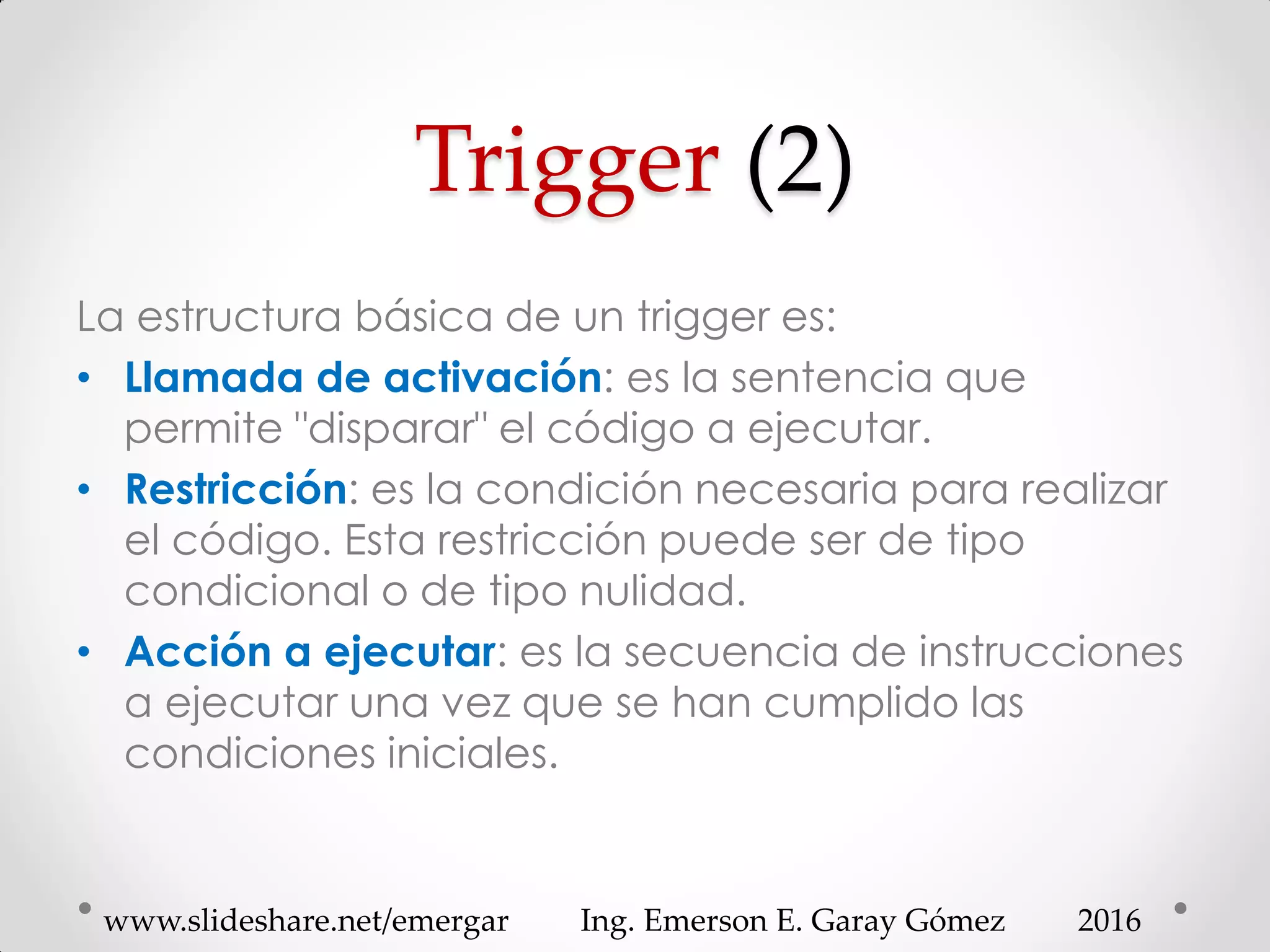 Trigger (2)
La estructura básica de un trigger es:
• Llamada de activación: es la sentencia que
permite "disparar" el código a ejecutar.
• Restricción: es la condición necesaria para realizar
el código. Esta restricción puede ser de tipo
condicional o de tipo nulidad.
• Acción a ejecutar: es la secuencia de instrucciones
a ejecutar una vez que se han cumplido las
condiciones iniciales.
2016www.slideshare.net/emergar Ing. Emerson E. Garay Gómez
 