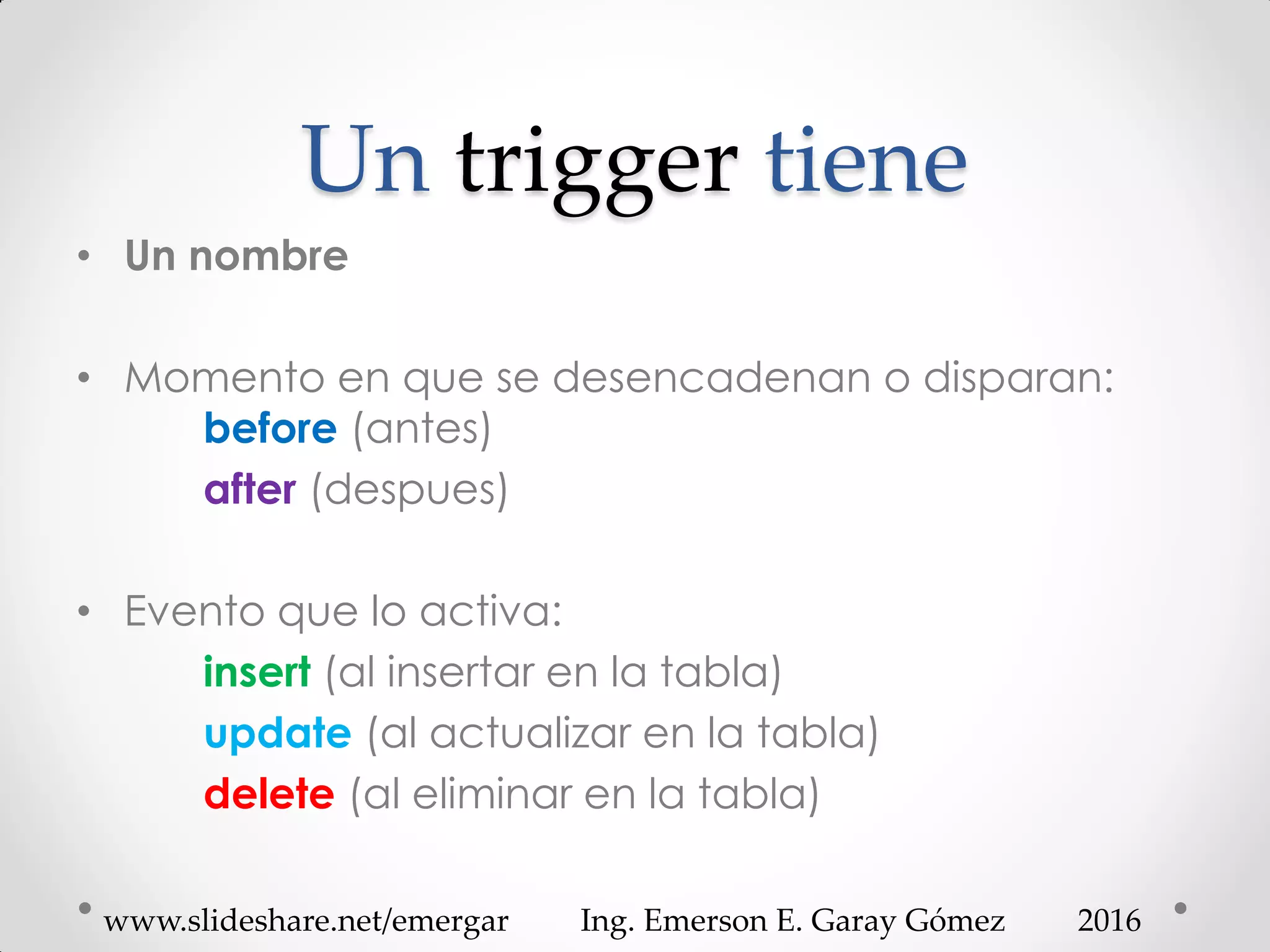 Un trigger tiene
• Un nombre
• Momento en que se desencadenan o disparan:
before (antes)
after (despues)
• Evento que lo activa:
insert (al insertar en la tabla)
update (al actualizar en la tabla)
delete (al eliminar en la tabla)
2016www.slideshare.net/emergar Ing. Emerson E. Garay Gómez
 