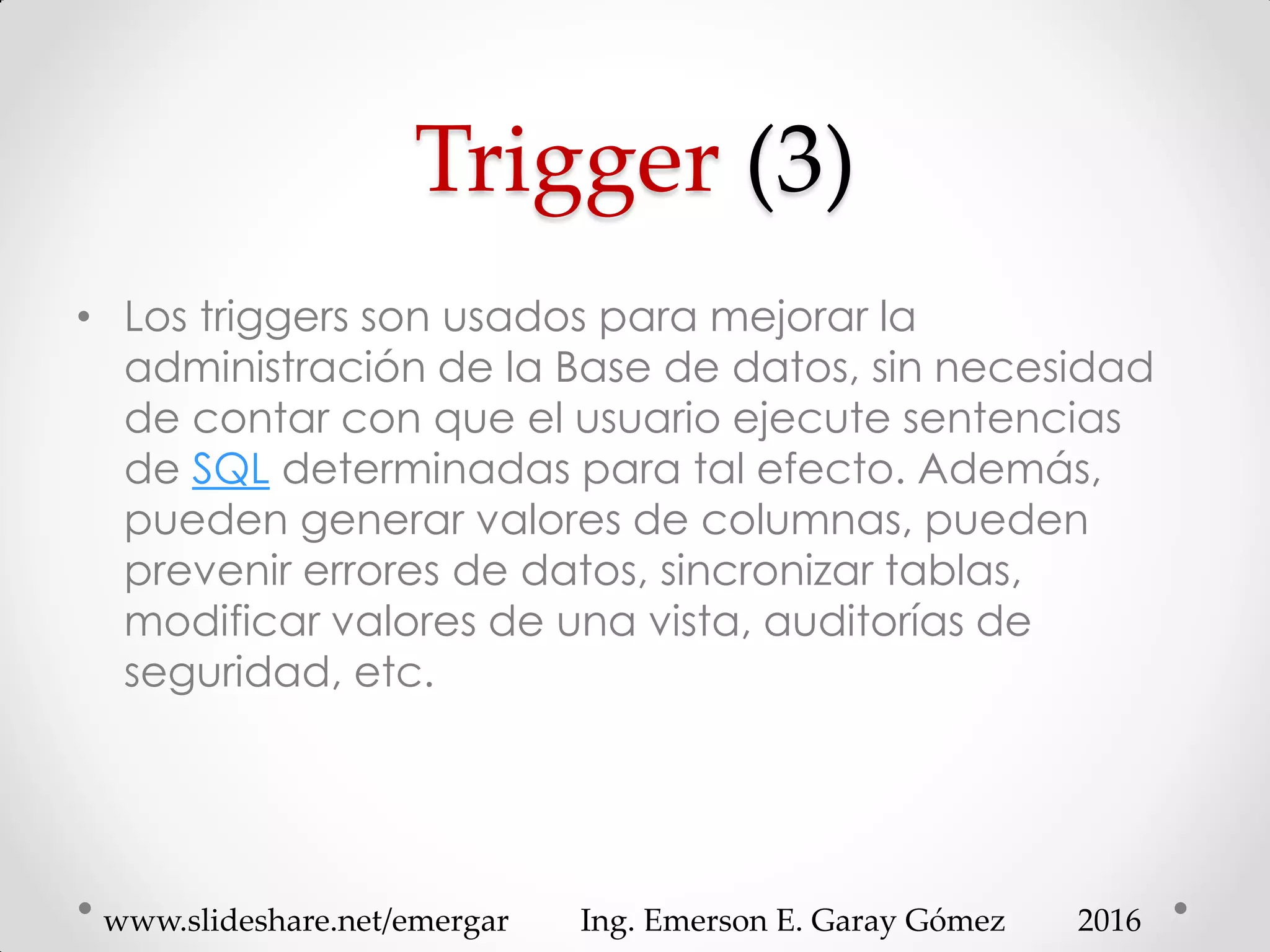 Trigger (3)
• Los triggers son usados para mejorar la
administración de la Base de datos, sin necesidad
de contar con que el usuario ejecute sentencias
de SQL determinadas para tal efecto. Además,
pueden generar valores de columnas, pueden
prevenir errores de datos, sincronizar tablas,
modificar valores de una vista, auditorías de
seguridad, etc.
2016www.slideshare.net/emergar Ing. Emerson E. Garay Gómez
 