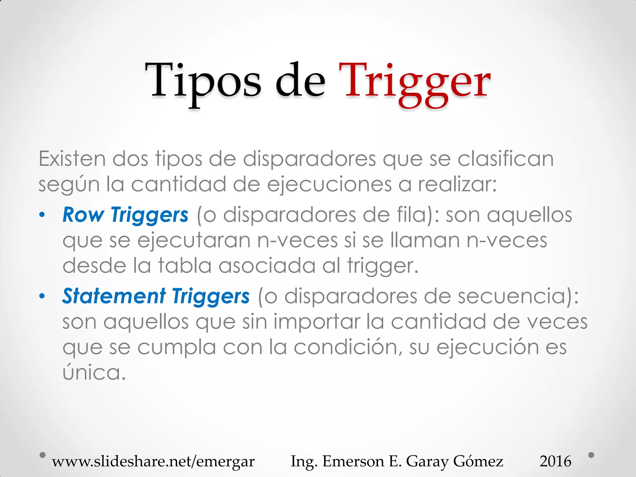 Tipos de Trigger
Existen dos tipos de disparadores que se clasifican
según la cantidad de ejecuciones a realizar:
• Row Triggers (o disparadores de fila): son aquellos
que se ejecutaran n-veces si se llaman n-veces
desde la tabla asociada al trigger.
• Statement Triggers (o disparadores de secuencia):
son aquellos que sin importar la cantidad de veces
que se cumpla con la condición, su ejecución es
única.
2016www.slideshare.net/emergar Ing. Emerson E. Garay Gómez
 
