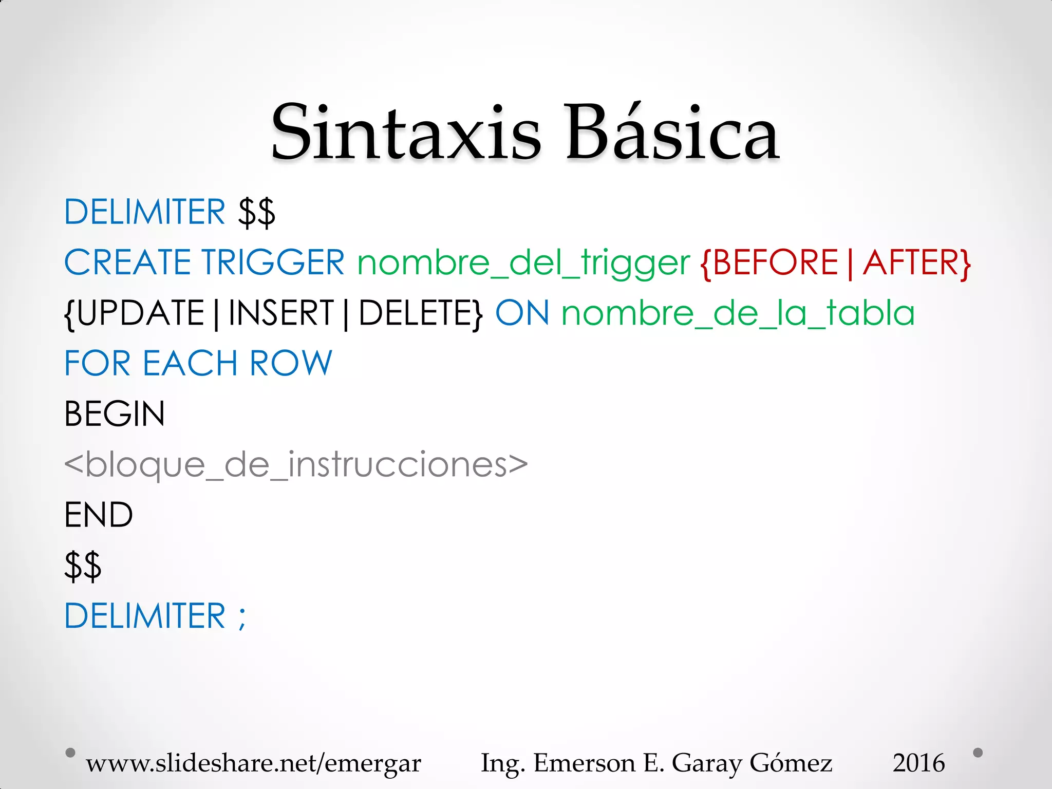 Sintaxis Básica
DELIMITER $$
CREATE TRIGGER nombre_del_trigger {BEFORE|AFTER}
{UPDATE|INSERT|DELETE} ON nombre_de_la_tabla
FOR EACH ROW
BEGIN
<bloque_de_instrucciones>
END
$$
DELIMITER ;
2016www.slideshare.net/emergar Ing. Emerson E. Garay Gómez
 