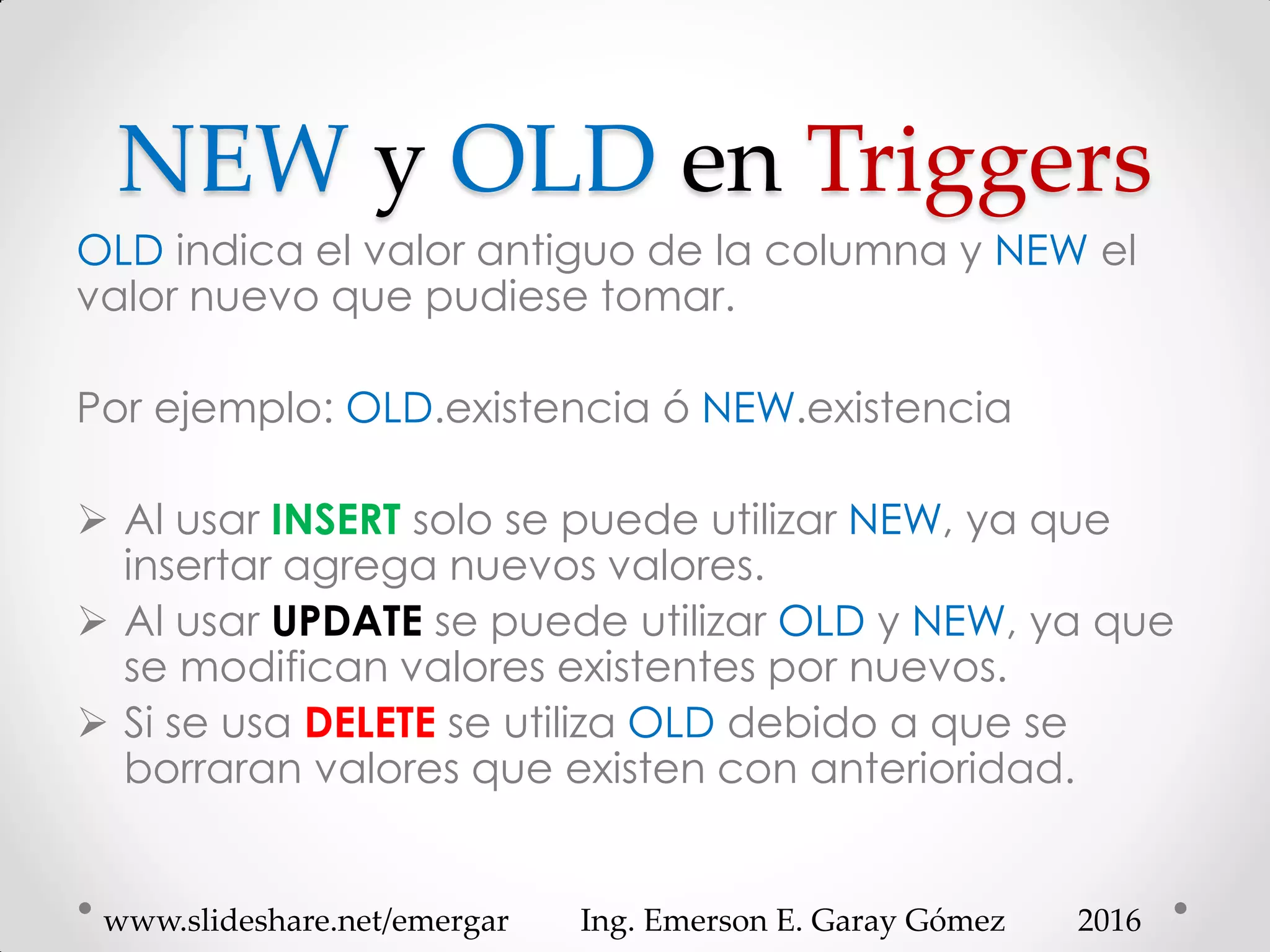 NEW y OLD en Triggers
OLD indica el valor antiguo de la columna y NEW el
valor nuevo que pudiese tomar.
Por ejemplo: OLD.existencia ó NEW.existencia
 Al usar INSERT solo se puede utilizar NEW, ya que
insertar agrega nuevos valores.
 Al usar UPDATE se puede utilizar OLD y NEW, ya que
se modifican valores existentes por nuevos.
 Si se usa DELETE se utiliza OLD debido a que se
borraran valores que existen con anterioridad.
2016www.slideshare.net/emergar Ing. Emerson E. Garay Gómez
 
