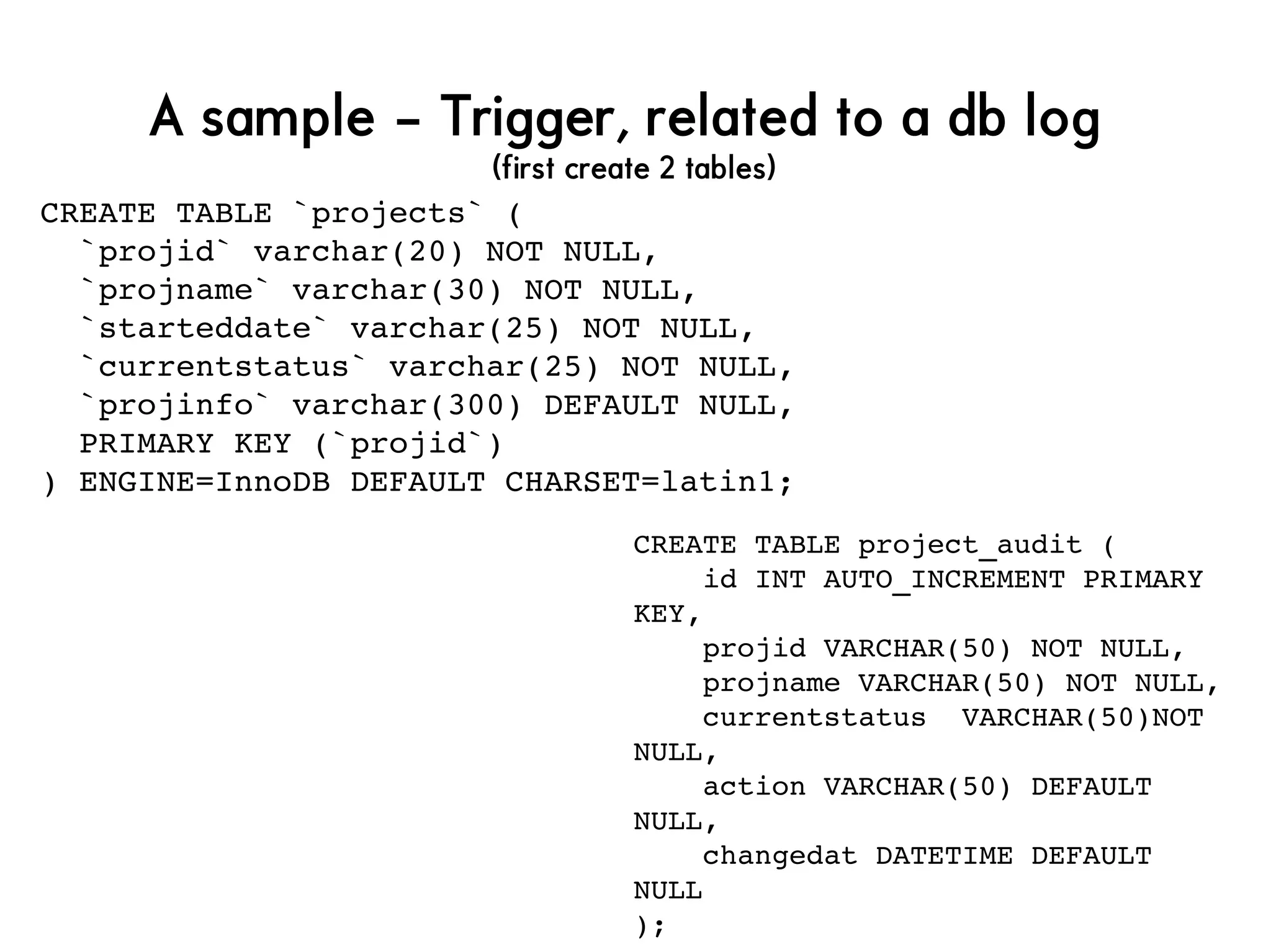 A sample – Trigger, related to a db log
(first create 2 tables)
CREATE TABLE `projects` (
  `projid` varchar(20) NOT NULL,
  `projname` varchar(30) NOT NULL,
  `starteddate` varchar(25) NOT NULL,
  `currentstatus` varchar(25) NOT NULL,
  `projinfo` varchar(300) DEFAULT NULL,
  PRIMARY KEY (`projid`)
) ENGINE=InnoDB DEFAULT CHARSET=latin1;
CREATE TABLE project_audit (
    id INT AUTO_INCREMENT PRIMARY 
KEY,
    projid VARCHAR(50) NOT NULL,
    projname VARCHAR(50) NOT NULL,
    currentstatus  VARCHAR(50)NOT 
NULL,
    action VARCHAR(50) DEFAULT 
NULL,
    changedat DATETIME DEFAULT 
NULL
);
 
