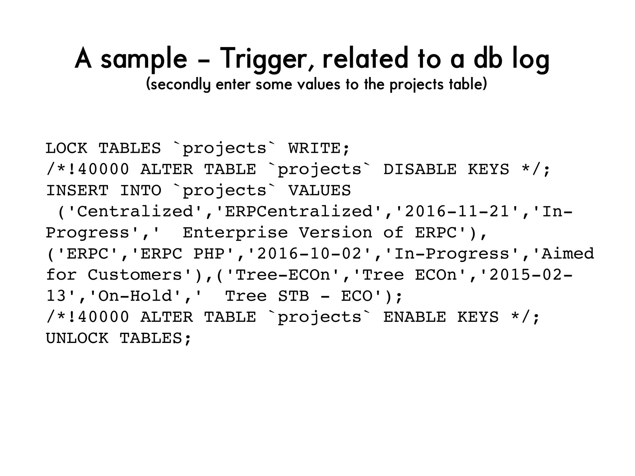 A sample – Trigger, related to a db log
(secondly enter some values to the projects table)
LOCK TABLES `projects` WRITE;
/*!40000 ALTER TABLE `projects` DISABLE KEYS */;
INSERT INTO `projects` VALUES
 ('Centralized','ERPCentralized','2016­11­21','In­
Progress','  Enterprise Version of ERPC'),
('ERPC','ERPC PHP','2016­10­02','In­Progress','Aimed 
for Customers'),('Tree­ECOn','Tree ECOn','2015­02­
13','On­Hold','  Tree STB ­ ECO');
/*!40000 ALTER TABLE `projects` ENABLE KEYS */;
UNLOCK TABLES;
 