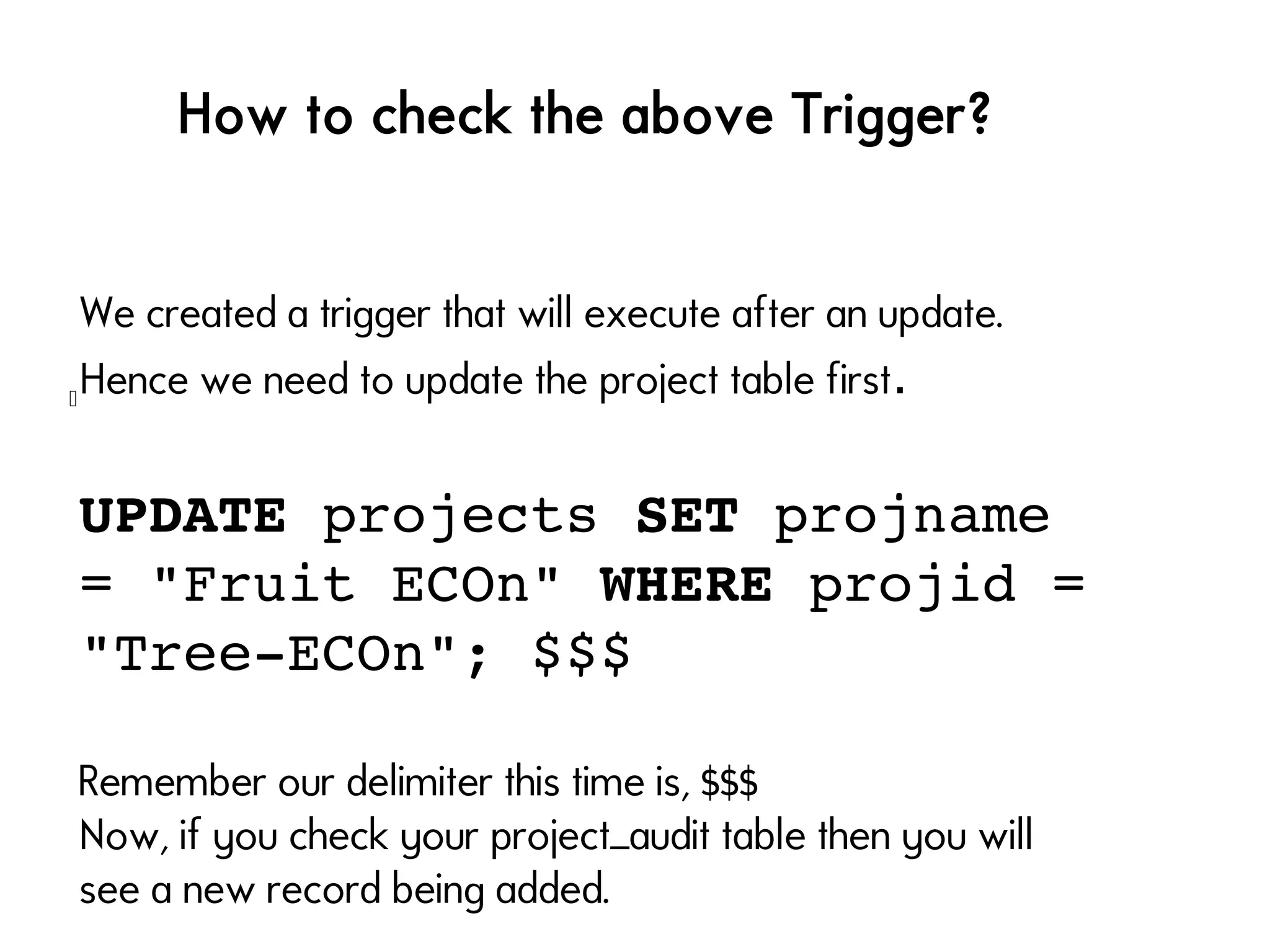 l
How to check the above Trigger?
We created a trigger that will execute after an update.
Hence we need to update the project table first.
UPDATE projects SET projname 
= "Fruit ECOn" WHERE projid = 
"Tree­ECOn"; $$$
Remember our delimiter this time is, $$$
Now, if you check your project_audit table then you will
see a new record being added.
 