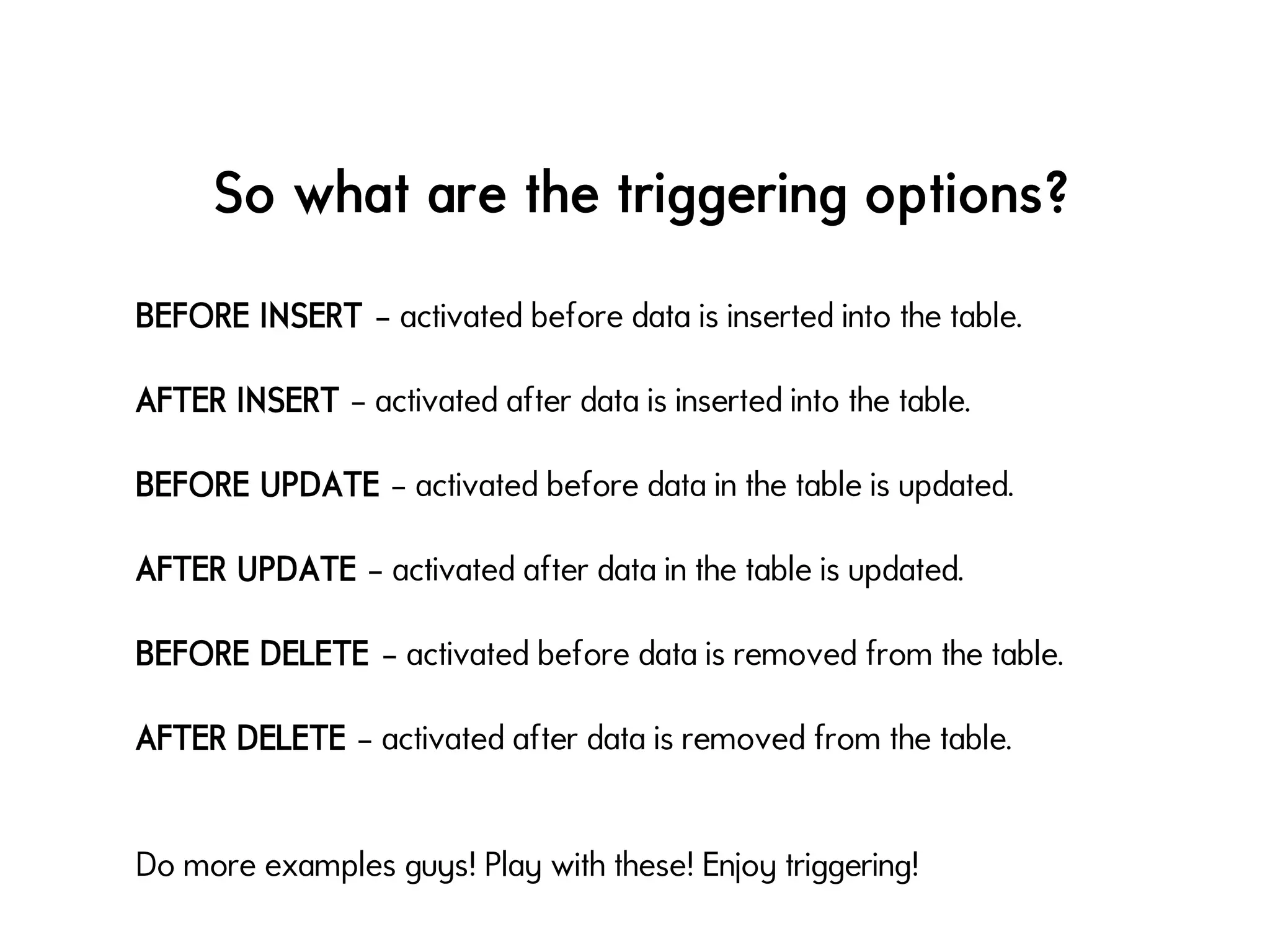 So what are the triggering options?
BEFORE INSERT – activated before data is inserted into the table.
AFTER INSERT – activated after data is inserted into the table.
BEFORE UPDATE – activated before data in the table is updated.
AFTER UPDATE – activated after data in the table is updated.
BEFORE DELETE – activated before data is removed from the table.
AFTER DELETE – activated after data is removed from the table.
Do more examples guys! Play with these! Enjoy triggering!
 