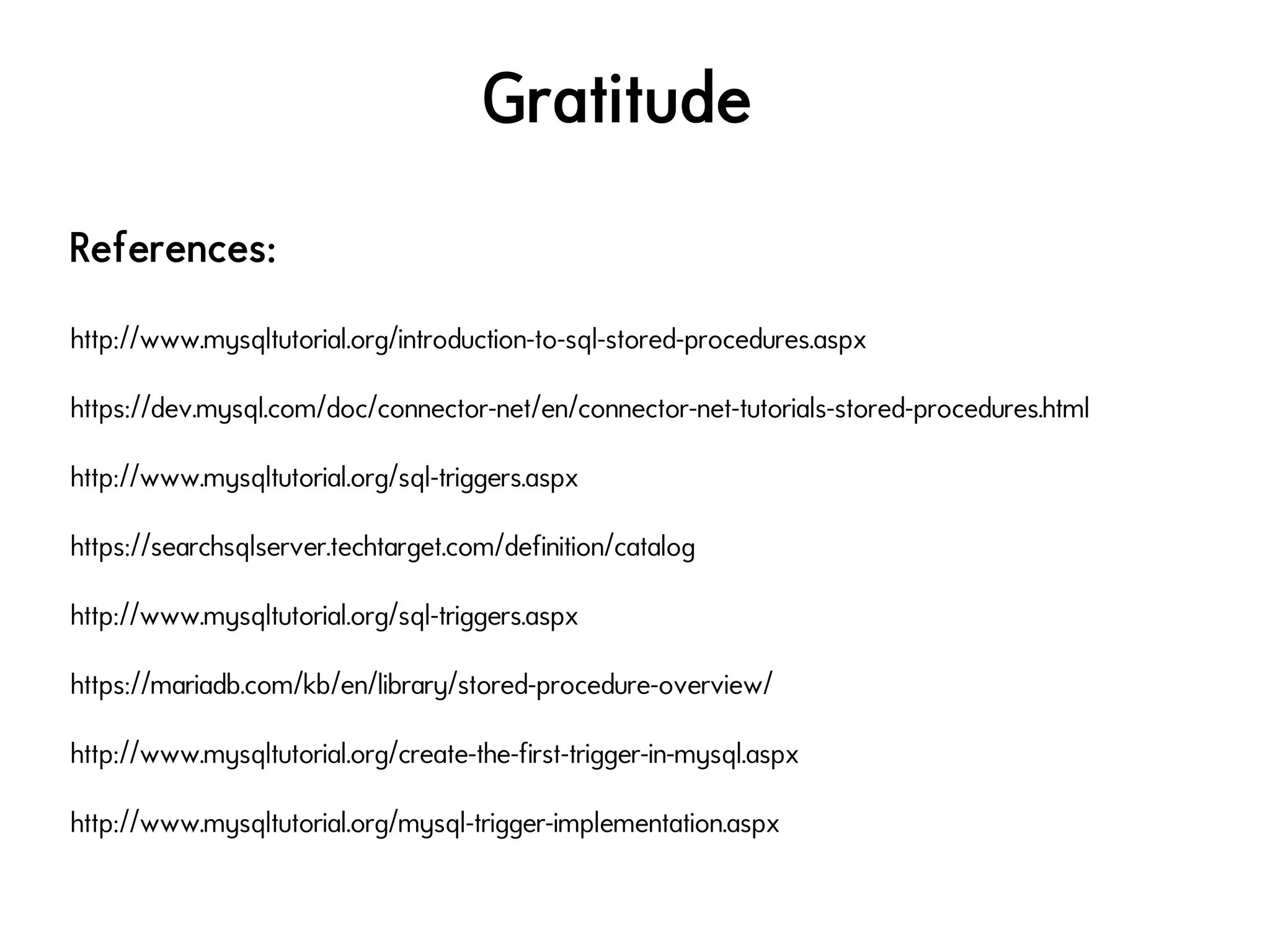 Gratitude
References:
http://www.mysqltutorial.org/introduction-to-sql-stored-procedures.aspx
https://dev.mysql.com/doc/connector-net/en/connector-net-tutorials-stored-procedures.html
http://www.mysqltutorial.org/sql-triggers.aspx
https://searchsqlserver.techtarget.com/definition/catalog
http://www.mysqltutorial.org/sql-triggers.aspx
https://mariadb.com/kb/en/library/stored-procedure-overview/
http://www.mysqltutorial.org/create-the-first-trigger-in-mysql.aspx
http://www.mysqltutorial.org/mysql-trigger-implementation.aspx
 