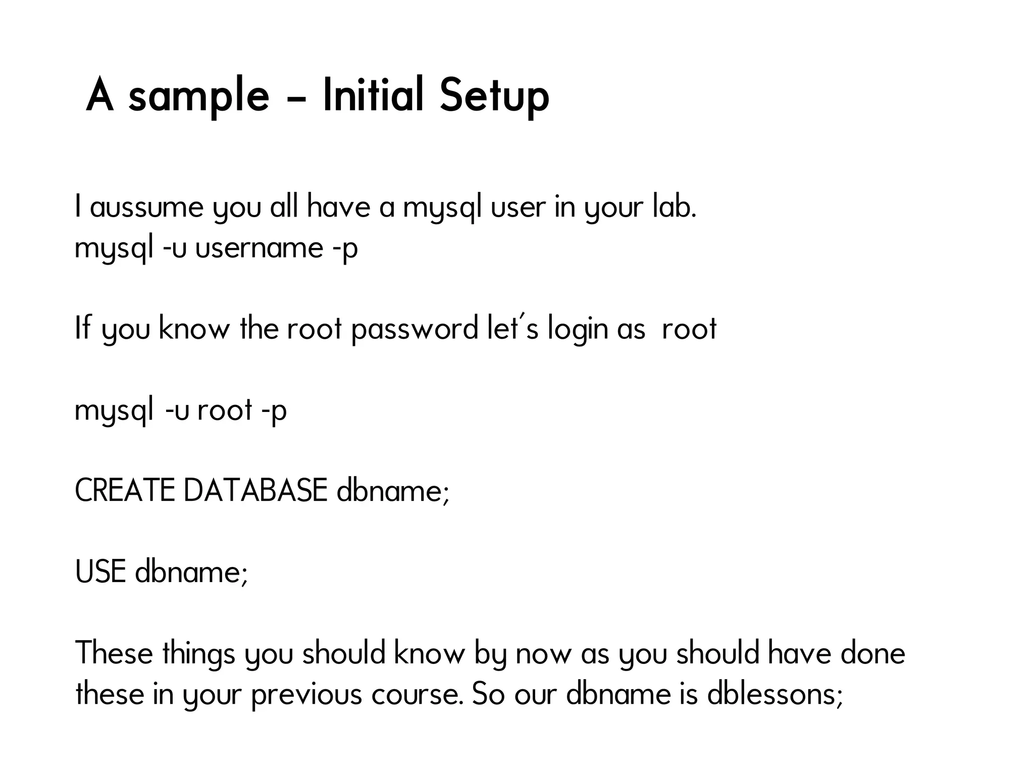 A sample – Initial Setup
I aussume you all have a mysql user in your lab.
mysql -u username -p
If you know the root password let's login as root
mysql -u root -p 
CREATE DATABASE dbname;
USE dbname;
These things you should know by now as you should have done
these in your previous course. So our dbname is dblessons;
 