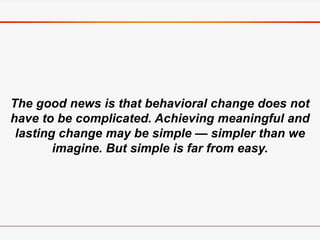 The good news is that behavioral change does not
have to be complicated. Achieving meaningful and
lasting change may be simple — simpler than we
imagine. But simple is far from easy.
 