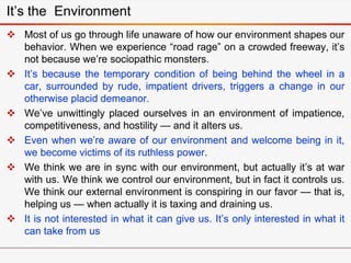 It’s the Environment
 Most of us go through life unaware of how our environment shapes our
behavior. When we experience “road rage” on a crowded freeway, it’s
not because we’re sociopathic monsters.
 It’s because the temporary condition of being behind the wheel in a
car, surrounded by rude, impatient drivers, triggers a change in our
otherwise placid demeanor.
 We’ve unwittingly placed ourselves in an environment of impatience,
competitiveness, and hostility — and it alters us.
 Even when we’re aware of our environment and welcome being in it,
we become victims of its ruthless power.
 We think we are in sync with our environment, but actually it’s at war
with us. We think we control our environment, but in fact it controls us.
We think our external environment is conspiring in our favor — that is,
helping us — when actually it is taxing and draining us.
 It is not interested in what it can give us. It’s only interested in what it
can take from us
 