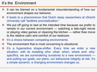 It’s the Environment
 It can be blamed on a fundamental misunderstanding of how our
environment shapes our behavior.
 It leads to a phenomenon that Dutch sleep researchers at Utrecht
University call “bedtime procrastination.”
 We put off going to bed at the intended time because we prefer to
remain in our current environment — watching a late-night movie
or playing video games or cleaning the kitchen — rather than move
to the relative calm and comfort of our bedroom.
 It’s a choice between competing environments.
 The environment that is most concerning is situational.
 It’s a hyperactive shape-shifter. Every time we enter a new
situation, with its mutating who- what- when- where and- why-
specifics, we are surrendering ourselves to a new environment —
and putting our goals, our plans, our behavioral integrity at risk. It’s
a simple dynamic: a changing environment changes us.
 