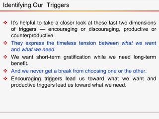 Identifying Our Triggers
 It’s helpful to take a closer look at these last two dimensions
of triggers — encouraging or discouraging, productive or
counterproductive.
 They express the timeless tension between what we want
and what we need.
 We want short-term gratification while we need long-term
benefit.
 And we never get a break from choosing one or the other.
 Encouraging triggers lead us toward what we want and
productive triggers lead us toward what we need.
 