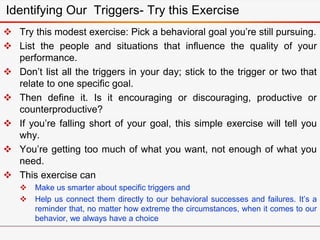 Identifying Our Triggers- Try this Exercise
 Try this modest exercise: Pick a behavioral goal you’re still pursuing.
 List the people and situations that influence the quality of your
performance.
 Don’t list all the triggers in your day; stick to the trigger or two that
relate to one specific goal.
 Then define it. Is it encouraging or discouraging, productive or
counterproductive?
 If you’re falling short of your goal, this simple exercise will tell you
why.
 You’re getting too much of what you want, not enough of what you
need.
 This exercise can
 Make us smarter about specific triggers and
 Help us connect them directly to our behavioral successes and failures. It’s a
reminder that, no matter how extreme the circumstances, when it comes to our
behavior, we always have a choice
 